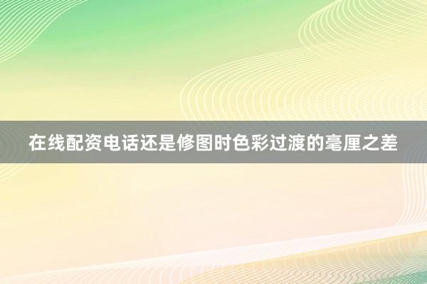 在线配资电话还是修图时色彩过渡的毫厘之差