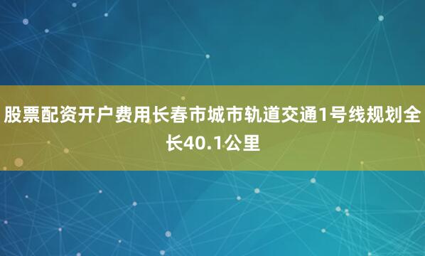 股票配资开户费用长春市城市轨道交通1号线规划全长40.1公里