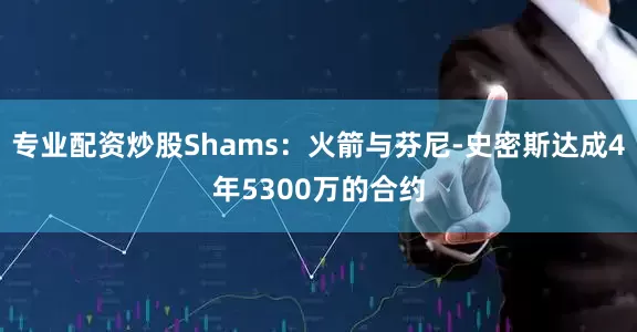 专业配资炒股Shams：火箭与芬尼-史密斯达成4年5300万的合约