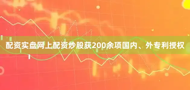 配资实盘网上配资炒股获200余项国内、外专利授权