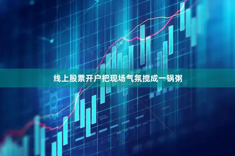 线上股票开户把现场气氛搅成一锅粥