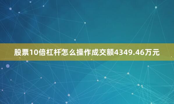股票10倍杠杆怎么操作成交额4349.46万元