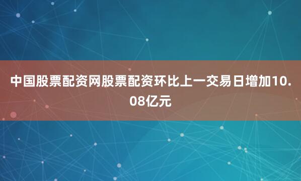 中国股票配资网股票配资环比上一交易日增加10.08亿元