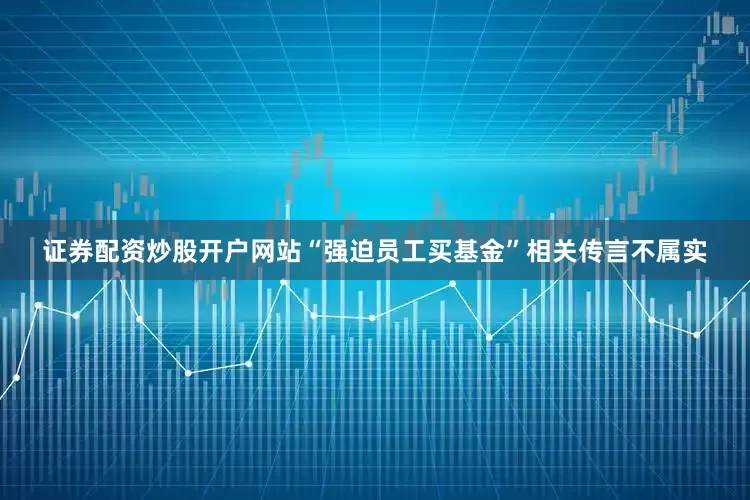 证券配资炒股开户网站“强迫员工买基金”相关传言不属实
